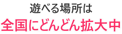 遊べる場所は全国にどんどん拡大中